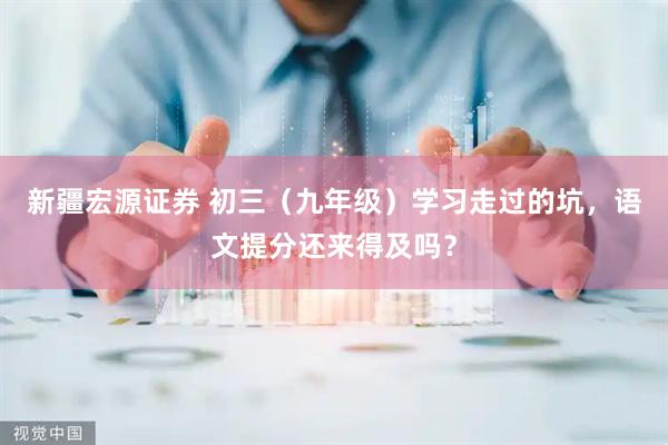 新疆宏源证券 初三（九年级）学习走过的坑，语文提分还来得及吗？
