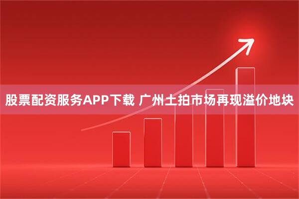 股票配资服务APP下载 广州土拍市场再现溢价地块