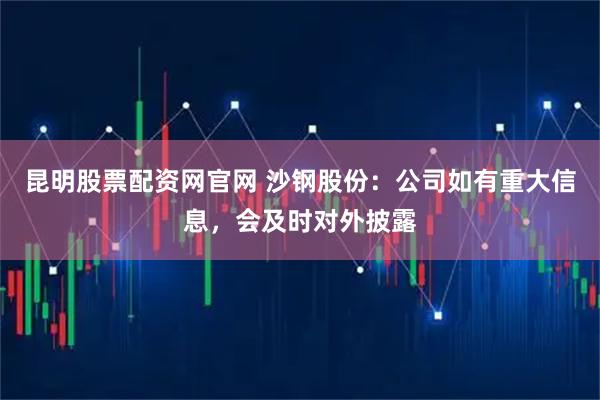 昆明股票配资网官网 沙钢股份：公司如有重大信息，会及时对外披露