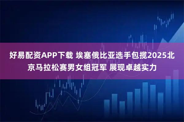 好易配资APP下载 埃塞俄比亚选手包揽2025北京马拉松赛男女组冠军 展现卓越实力