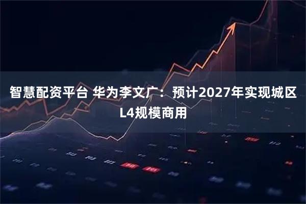 智慧配资平台 华为李文广：预计2027年实现城区L4规模商用