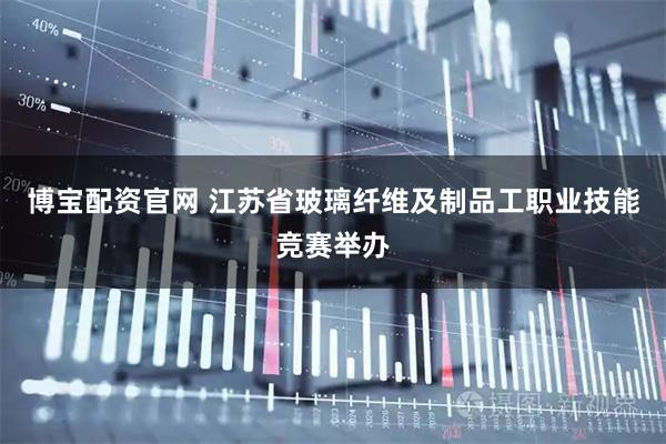 博宝配资官网 江苏省玻璃纤维及制品工职业技能竞赛举办
