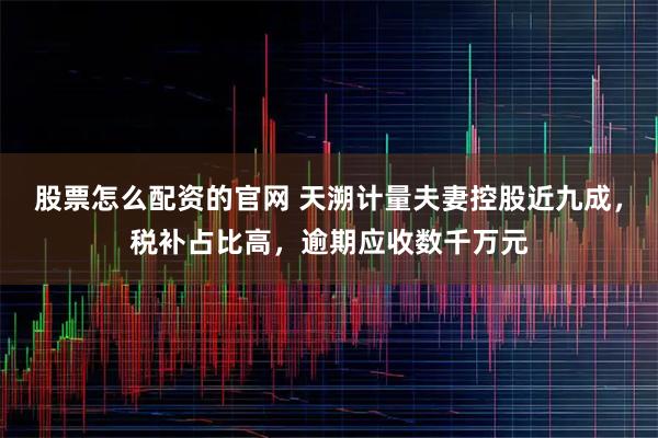 股票怎么配资的官网 天溯计量夫妻控股近九成，税补占比高，逾期应收数千万元
