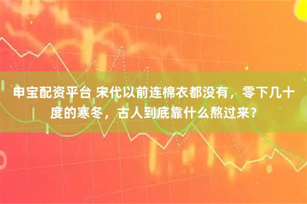 申宝配资平台 宋代以前连棉衣都没有，零下几十度的寒冬，古人到底靠什么熬过来？