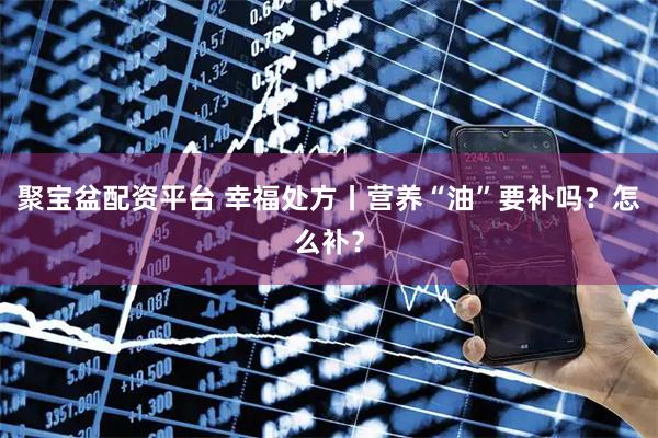 聚宝盆配资平台 幸福处方丨营养“油”要补吗？怎么补？