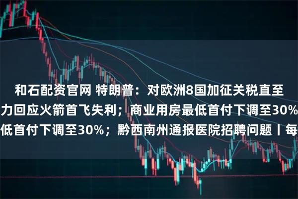 和石配资官网 特朗普：对欧洲8国加征关税直至收购格陵兰岛；星河动力回应火箭首飞失利；商业用房最低首付下调至30%；黔西南州通报医院招聘问题丨每经早参