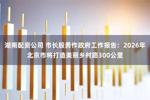 湖南配资公司 市长殷勇作政府工作报告：2026年北京市将打造美丽乡村路300公里