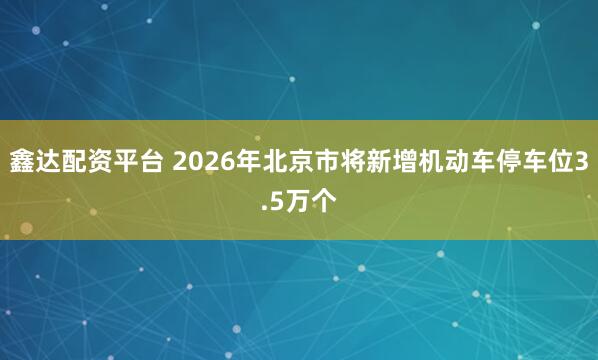 鑫达配资平台 2026年北京市将新增机动车停车位3.5万个