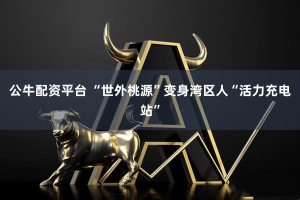 公牛配资平台 “世外桃源”变身湾区人“活力充电站”