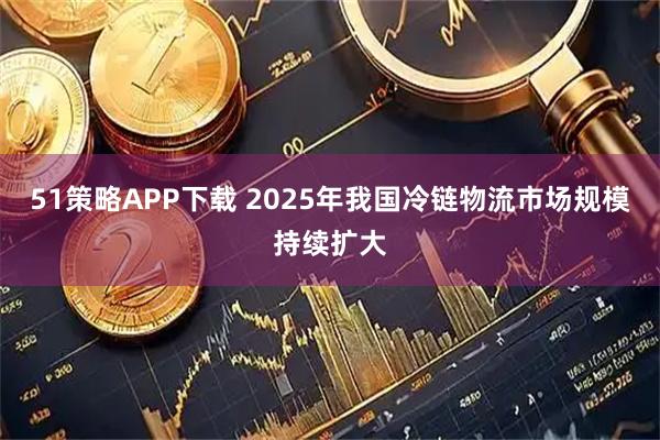 51策略APP下载 2025年我国冷链物流市场规模持续扩大