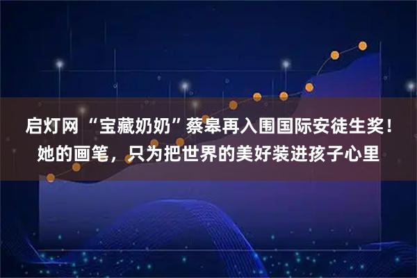 启灯网 “宝藏奶奶”蔡皋再入围国际安徒生奖！她的画笔，只为把世界的美好装进孩子心里