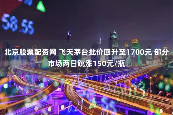 北京股票配资网 飞天茅台批价回升至1700元 部分市场两日跳涨150元/瓶