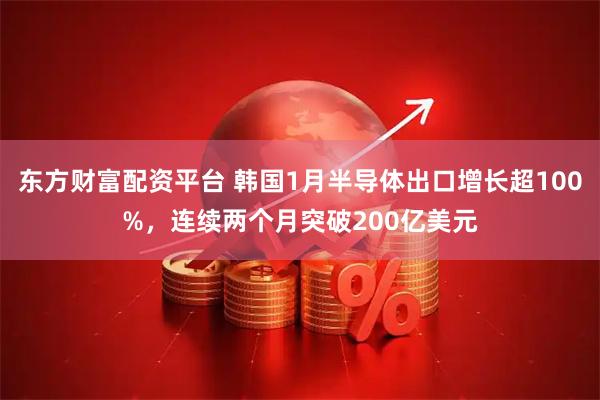 东方财富配资平台 韩国1月半导体出口增长超100%，连续两个月突破200亿美元