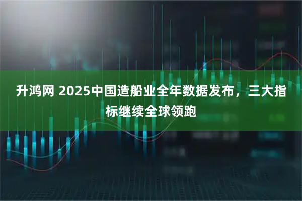 升鸿网 2025中国造船业全年数据发布，三大指标继续全球领跑
