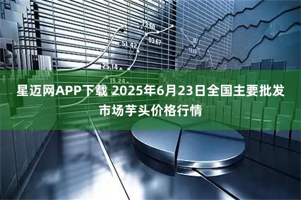 星迈网APP下载 2025年6月23日全国主要批发市场芋头价格行情