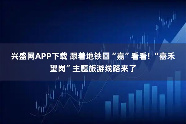 兴盛网APP下载 跟着地铁回“嘉”看看! “嘉禾望岗”主题旅游线路来了