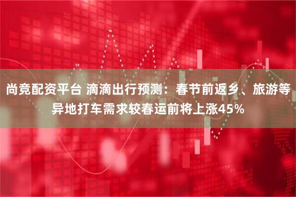 尚竞配资平台 滴滴出行预测：春节前返乡、旅游等异地打车需求较春运前将上涨45%