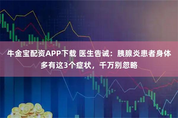 牛金宝配资APP下载 医生告诫：胰腺炎患者身体多有这3个症状，千万别忽略