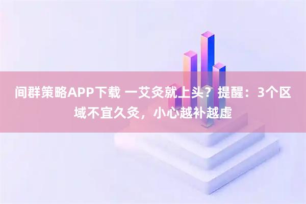 间群策略APP下载 一艾灸就上头？提醒：3个区域不宜久灸，小心越补越虚