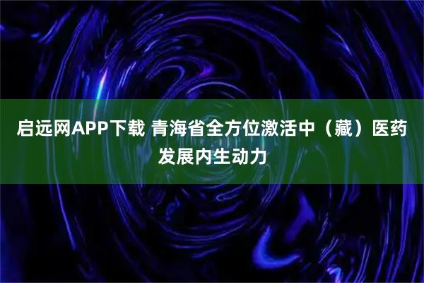 启远网APP下载 青海省全方位激活中（藏）医药发展内生动力