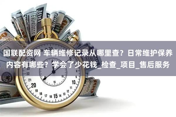 国联配资网 车辆维修记录从哪里查？日常维护保养内容有哪些？学会了少花钱_检查_项目_售后服务