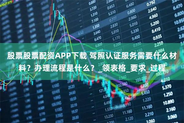 股票股票配资APP下载 驾照认证服务需要什么材料？办理流程是什么？_领表格_要求_过程