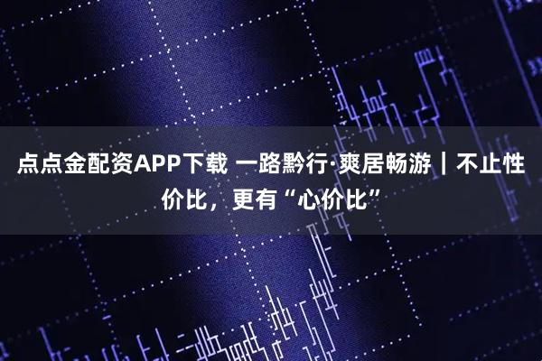 点点金配资APP下载 一路黔行·爽居畅游｜不止性价比，更有“心价比”