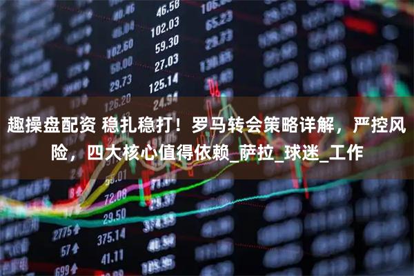 趣操盘配资 稳扎稳打！罗马转会策略详解，严控风险，四大核心值得依赖_萨拉_球迷_工作