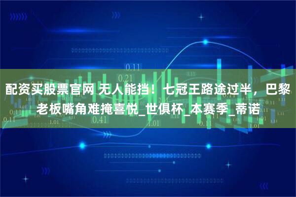 配资买股票官网 无人能挡！七冠王路途过半，巴黎老板嘴角难掩喜悦_世俱杯_本赛季_蒂诺