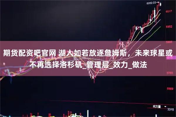 期货配资吧官网 湖人如若放逐詹姆斯，未来球星或不再选择洛杉矶_管理层_效力_做法