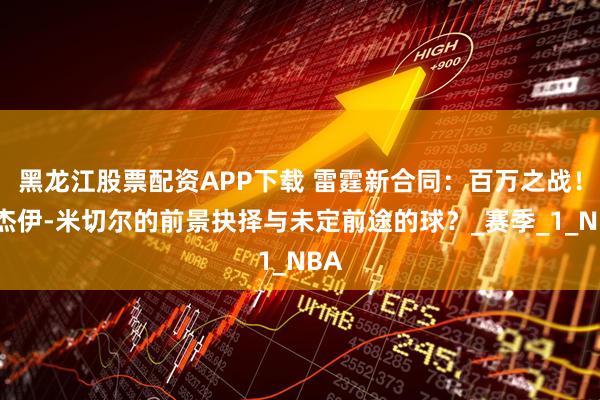 黑龙江股票配资APP下载 雷霆新合同：百万之战！阿杰伊-米切尔的前景抉择与未定前途的球？_赛季_1_NBA