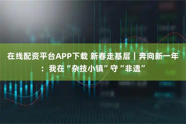 在线配资平台APP下载 新春走基层｜奔向新一年：我在“杂技小镇”守“非遗”