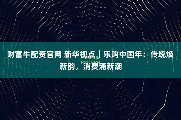 财富牛配资官网 新华视点｜乐购中国年：传统焕新韵，消费涌新潮