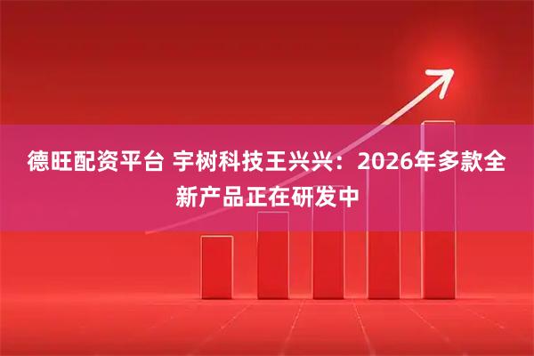 德旺配资平台 宇树科技王兴兴：2026年多款全新产品正在研发中
