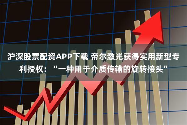 沪深股票配资APP下载 帝尔激光获得实用新型专利授权：“一种用于介质传输的旋转接头”