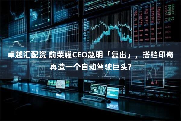 卓越汇配资 前荣耀CEO赵明「复出」，搭档印奇再造一个自动驾驶巨头?