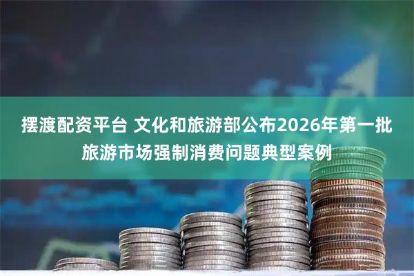 摆渡配资平台 文化和旅游部公布2026年第一批旅游市场强制消费问题典型案例