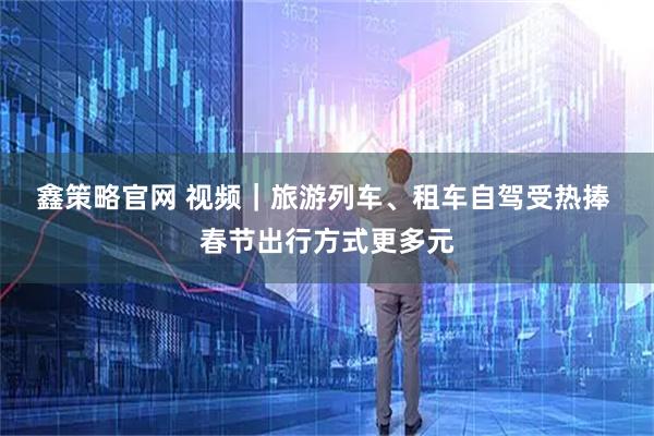 鑫策略官网 视频｜旅游列车、租车自驾受热捧 春节出行方式更多元
