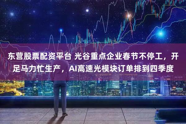东营股票配资平台 光谷重点企业春节不停工，开足马力忙生产，AI高速光模块订单排到四季度