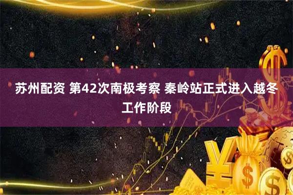 苏州配资 第42次南极考察 秦岭站正式进入越冬工作阶段