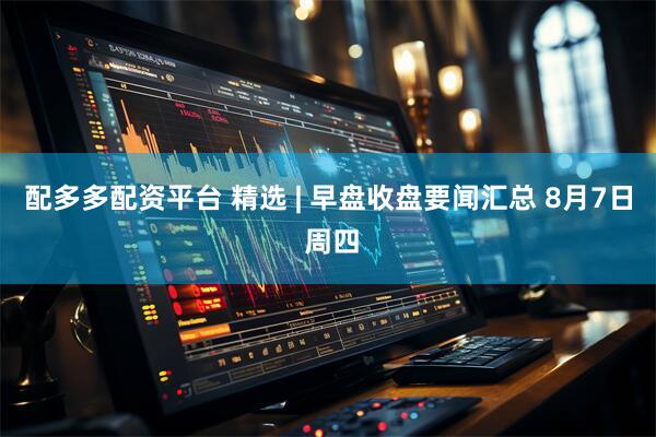 配多多配资平台 精选 | 早盘收盘要闻汇总 8月7日 周四