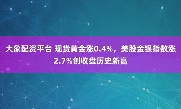 大象配资平台 现货黄金涨0.4%，美股金银指数涨2.7%创收盘历史新高