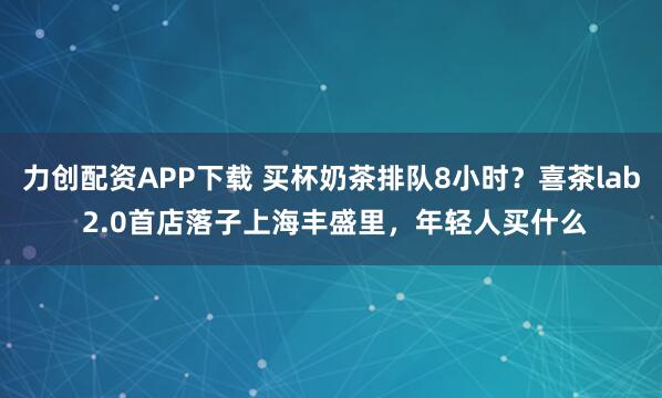 力创配资APP下载 买杯奶茶排队8小时？喜茶lab 2.0首店落子上海丰盛里，年轻人买什么