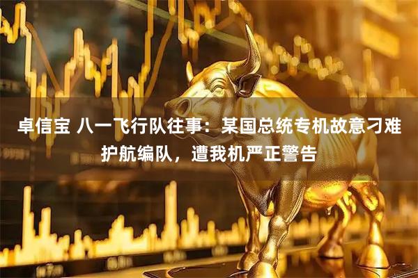 卓信宝 八一飞行队往事：某国总统专机故意刁难护航编队，遭我机严正警告