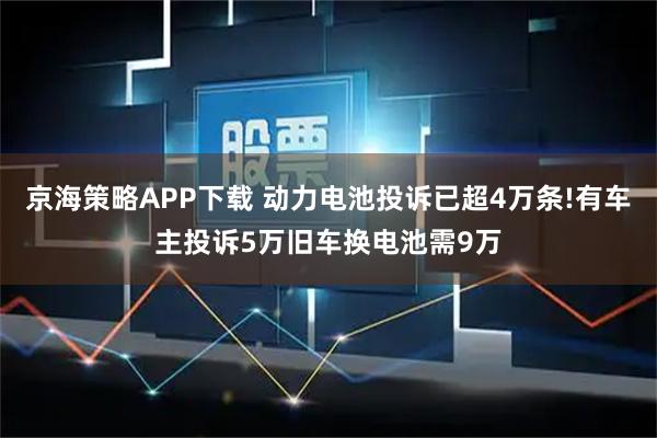 京海策略APP下载 动力电池投诉已超4万条!有车主投诉5万旧车换电池需9万